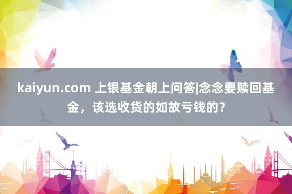 kaiyun.com 上银基金朝上问答|念念要赎回基金，该选收货的如故亏钱的？