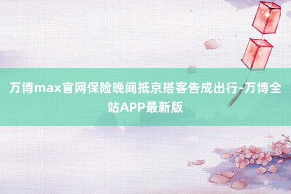 万博max官网保险晚间抵京搭客告成出行-万博全站APP最新版