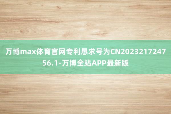 万博max体育官网专利恳求号为CN202321724756.1-万博全站APP最新版