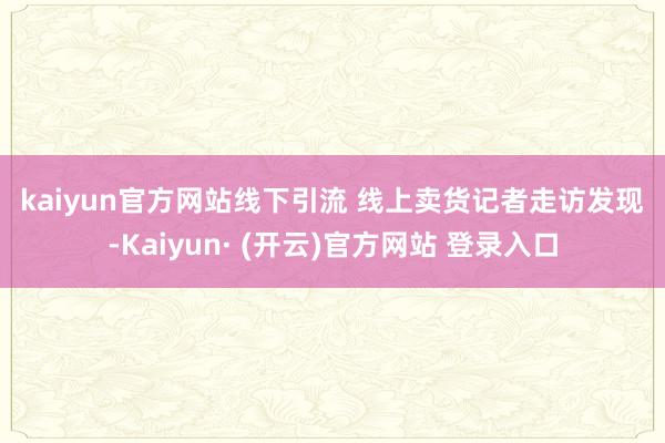 kaiyun官方网站 线下引流 线上卖货 记者走访发现-Kaiyun· (开云)官方网站 登录入口