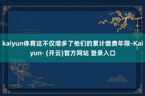 kaiyun体育这不仅增多了他们的累计缴费年限-Kaiyun· (开云)官方网站 登录入口