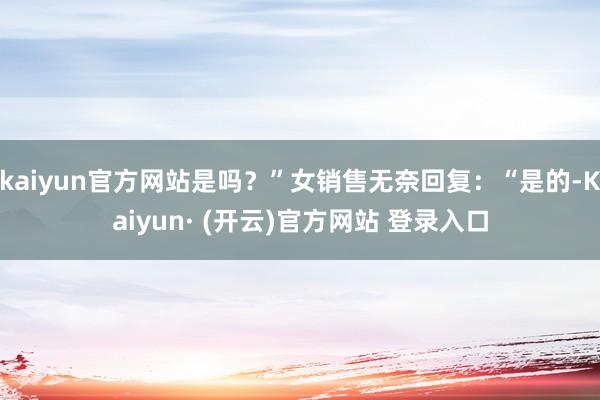 kaiyun官方网站是吗？”女销售无奈回复：“是的-Kaiyun· (开云)官方网站 登录入口