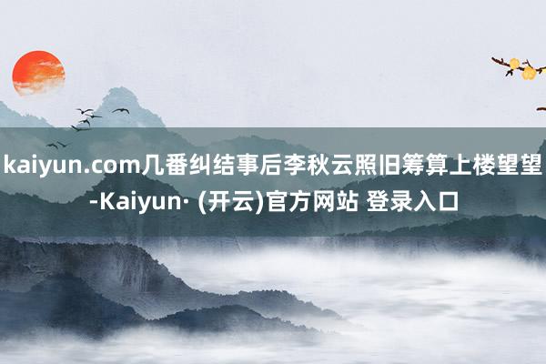 kaiyun.com几番纠结事后李秋云照旧筹算上楼望望-Kaiyun· (开云)官方网站 登录入口