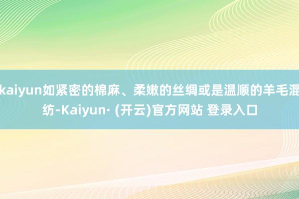 kaiyun如紧密的棉麻、柔嫩的丝绸或是温顺的羊毛混纺-Kaiyun· (开云)官方网站 登录入口