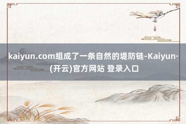 kaiyun.com组成了一条自然的堤防链-Kaiyun· (开云)官方网站 登录入口