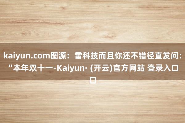 kaiyun.com图源：雷科技而且你还不错径直发问：“本年双十一-Kaiyun· (开云)官方网站 登录入口