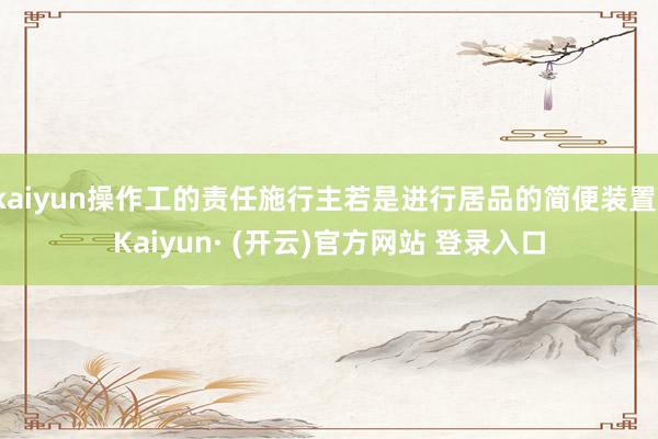kaiyun操作工的责任施行主若是进行居品的简便装置-Kaiyun· (开云)官方网站 登录入口