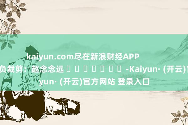 kaiyun.com尽在新浪财经APP            						背负裁剪：赵念念远 							-Kaiyun· (开云)官方网站 登录入口