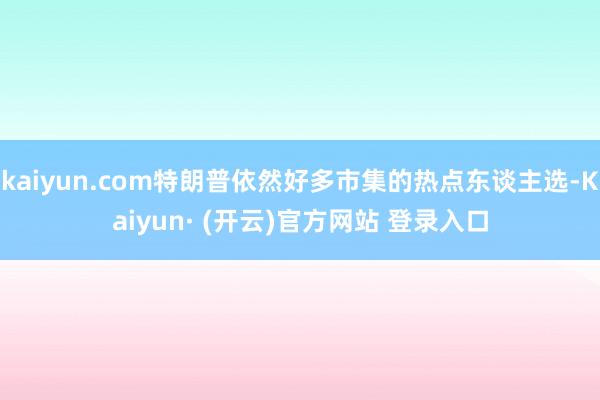 kaiyun.com特朗普依然好多市集的热点东谈主选-Kaiyun· (开云)官方网站 登录入口