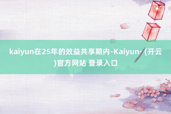 kaiyun在25年的效益共享期内-Kaiyun· (开云)官方网站 登录入口
