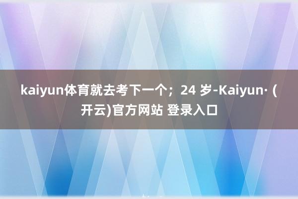 kaiyun体育就去考下一个；24 岁-Kaiyun· (开云)官方网站 登录入口
