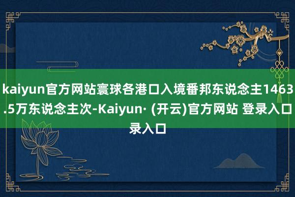 kaiyun官方网站寰球各港口入境番邦东说念主1463.5万东说念主次-Kaiyun· (开云)官方网站 登录入口