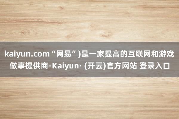 kaiyun.com“网易”)是一家提高的互联网和游戏做事提供商-Kaiyun· (开云)官方网站 登录入口