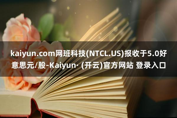 kaiyun.com网班科技(NTCL.US)报收于5.0好意思元/股-Kaiyun· (开云)官方网站 登录入口