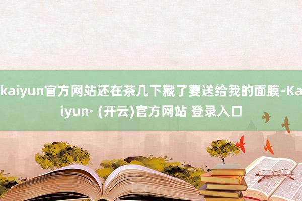 kaiyun官方网站还在茶几下藏了要送给我的面膜-Kaiyun· (开云)官方网站 登录入口