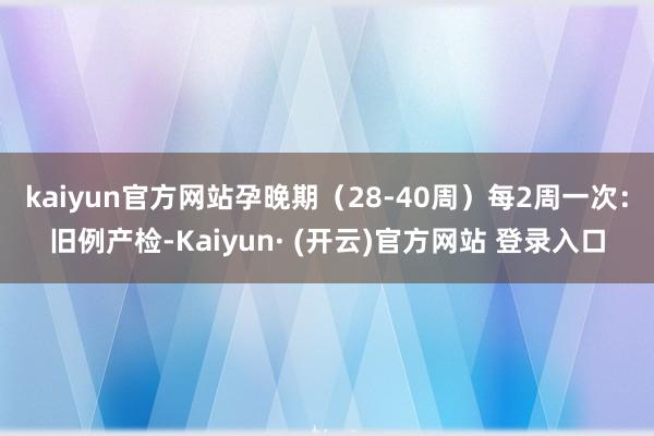 kaiyun官方网站孕晚期(28-40周)每2周一次:旧例产检-Kaiyun· (开云)官方网站 登录入口