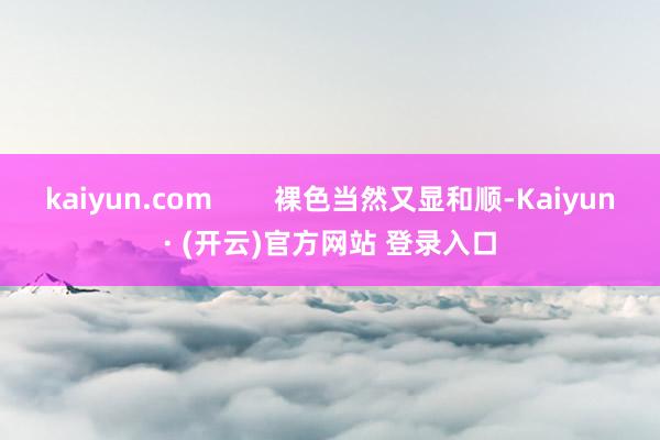 kaiyun.com        裸色当然又显和顺-Kaiyun· (开云)官方网站 登录入口