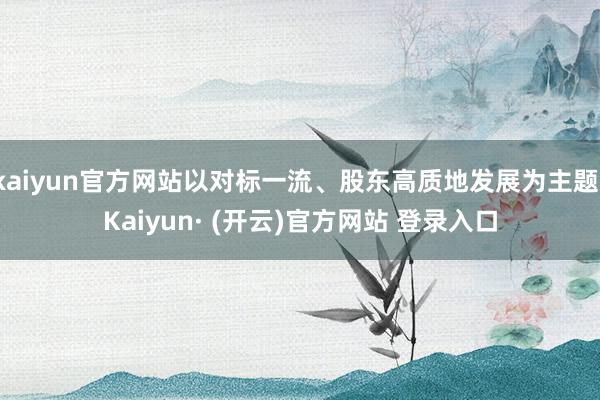 kaiyun官方网站以对标一流、股东高质地发展为主题-Kaiyun· (开云)官方网站 登录入口
