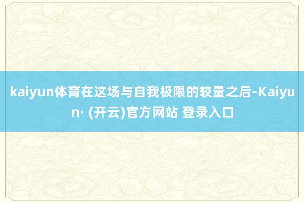 kaiyun体育在这场与自我极限的较量之后-Kaiyun· (开云)官方网站 登录入口