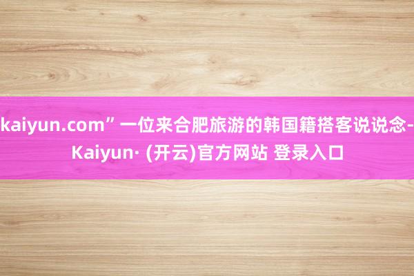 kaiyun.com”一位来合肥旅游的韩国籍搭客说说念-Kaiyun· (开云)官方网站 登录入口