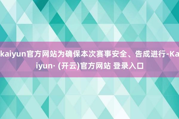 kaiyun官方网站为确保本次赛事安全、告成进行-Kaiyun· (开云)官方网站 登录入口