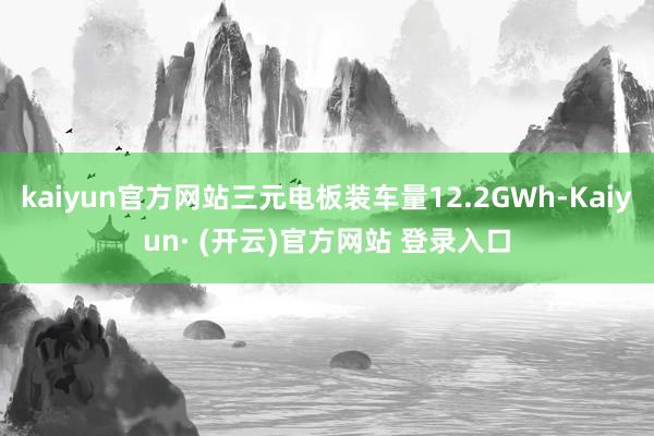 kaiyun官方网站三元电板装车量12.2GWh-Kaiyun· (开云)官方网站 登录入口