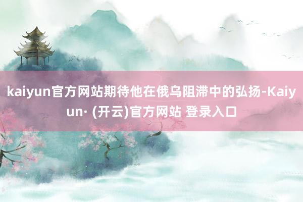 kaiyun官方网站期待他在俄乌阻滞中的弘扬-Kaiyun· (开云)官方网站 登录入口