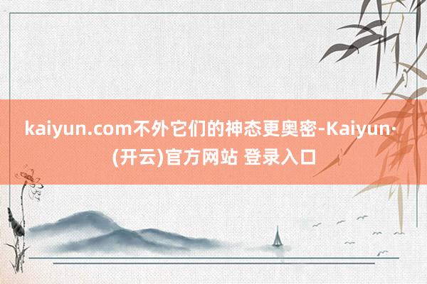 kaiyun.com不外它们的神态更奥密-Kaiyun· (开云)官方网站 登录入口