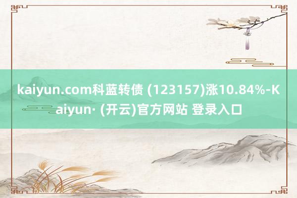 kaiyun.com科蓝转债 (123157)涨10.84%-Kaiyun· (开云)官方网站 登录入口