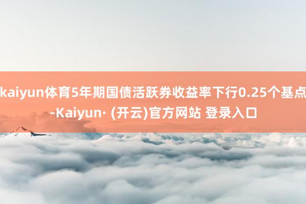 kaiyun体育5年期国债活跃券收益率下行0.25个基点-Kaiyun· (开云)官方网站 登录入口