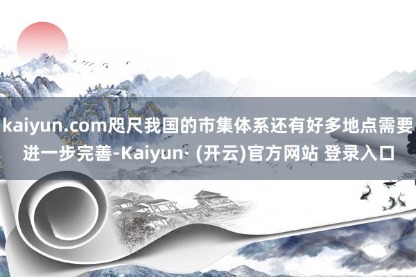 kaiyun.com咫尺我国的市集体系还有好多地点需要进一步完善-Kaiyun· (开云)官方网站 登录入口