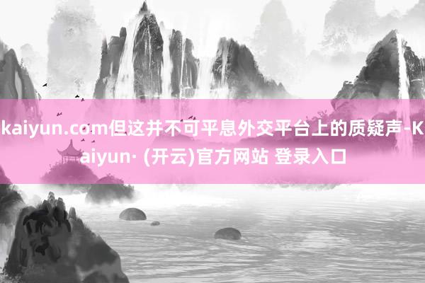 kaiyun.com但这并不可平息外交平台上的质疑声-Kaiyun· (开云)官方网站 登录入口
