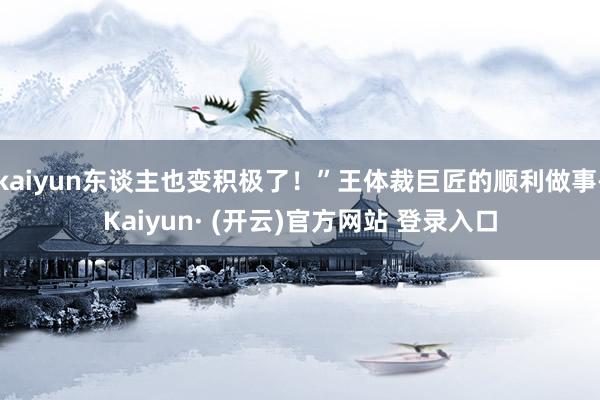 kaiyun东谈主也变积极了！”王体裁巨匠的顺利做事-Kaiyun· (开云)官方网站 登录入口