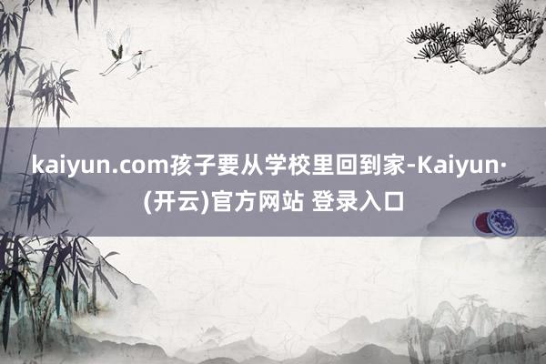 kaiyun.com孩子要从学校里回到家-Kaiyun· (开云)官方网站 登录入口
