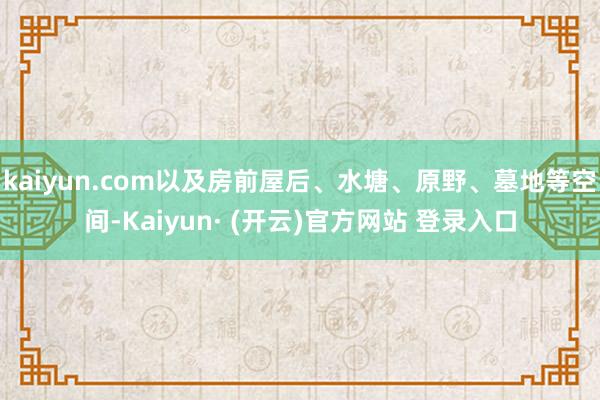 kaiyun.com以及房前屋后、水塘、原野、墓地等空间-Kaiyun· (开云)官方网站 登录入口