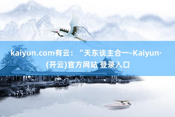 kaiyun.com有云：“天东谈主合一-Kaiyun· (开云)官方网站 登录入口