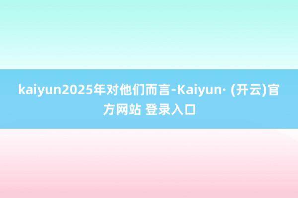 kaiyun2025年对他们而言-Kaiyun· (开云)官方网站 登录入口