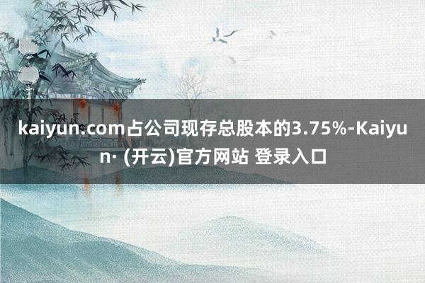 kaiyun.com占公司现存总股本的3.75%-Kaiyun· (开云)官方网站 登录入口