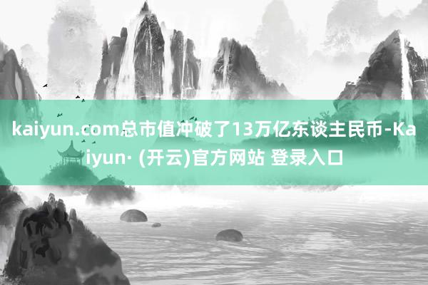 kaiyun.com总市值冲破了13万亿东谈主民币-Kaiyun· (开云)官方网站 登录入口