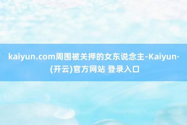 kaiyun.com周围被关押的女东说念主-Kaiyun· (开云)官方网站 登录入口