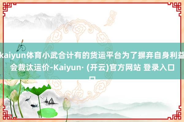 kaiyun体育小武合计有的货运平台为了摒弃自身利益会裁汰运价-Kaiyun· (开云)官方网站 登录入口