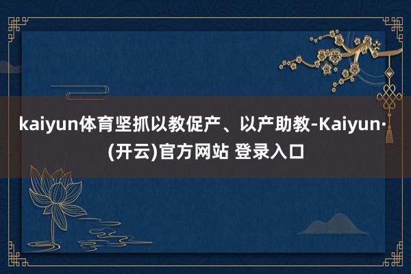 kaiyun体育坚抓以教促产、以产助教-Kaiyun· (开云)官方网站 登录入口