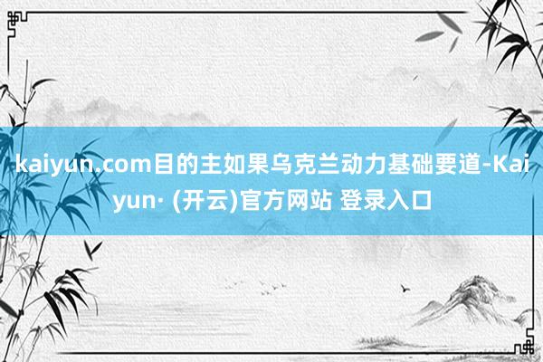 kaiyun.com目的主如果乌克兰动力基础要道-Kaiyun· (开云)官方网站 登录入口