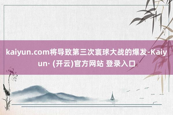 kaiyun.com将导致第三次寰球大战的爆发-Kaiyun· (开云)官方网站 登录入口