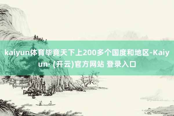 kaiyun体育毕竟天下上200多个国度和地区-Kaiyun· (开云)官方网站 登录入口