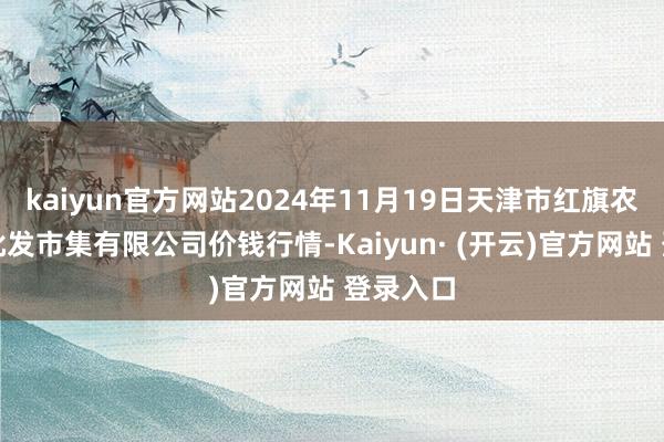 kaiyun官方网站2024年11月19日天津市红旗农贸详细批发市集有限公司价钱行情-Kaiyun· (开云)官方网站 登录入口