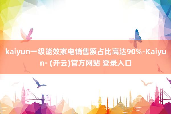 kaiyun一级能效家电销售额占比高达90%-Kaiyun· (开云)官方网站 登录入口