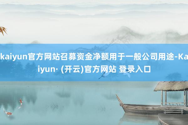 kaiyun官方网站召募资金净额用于一般公司用途-Kaiyun· (开云)官方网站 登录入口