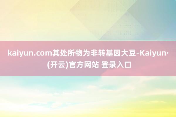 kaiyun.com其处所物为非转基因大豆-Kaiyun· (开云)官方网站 登录入口
