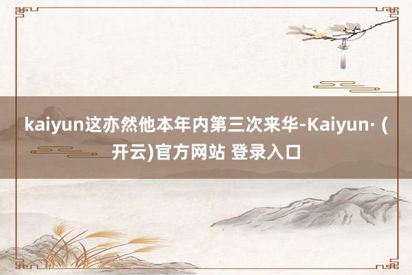kaiyun这亦然他本年内第三次来华-Kaiyun· (开云)官方网站 登录入口